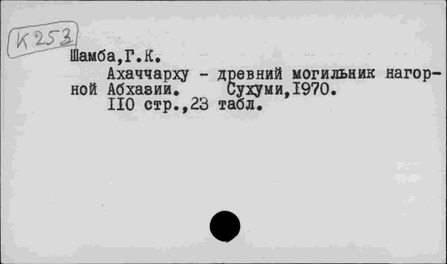 ﻿K
Шамба,Г.К.
Ахаччарху - древний могильник нагорной Абхазии. Сухуми,1970.
НО стр.,23 табл.